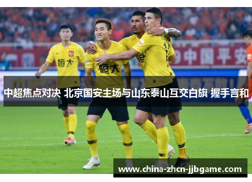 中超焦点对决 北京国安主场与山东泰山互交白旗 握手言和 中超焦点对决 北京国安主场与山东泰山互交白旗 握手言和