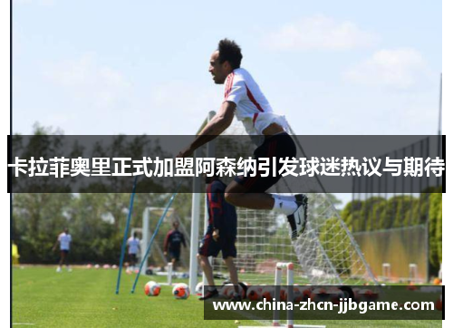 卡拉菲奥里正式加盟阿森纳引发球迷热议与期待