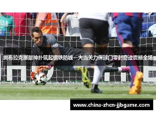 奥布拉克屡献神扑筑起钢铁防线一夫当关力保球门零封奇迹震撼全场 奥布拉克屡献神扑筑起钢铁防线一夫当关力保球门零封奇迹震撼全场