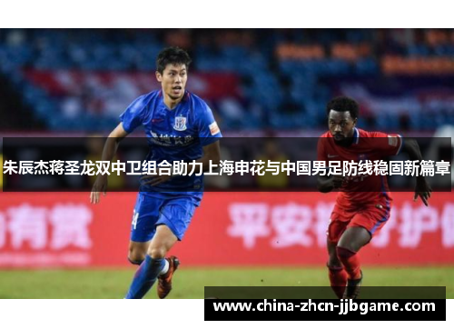 朱辰杰蒋圣龙双中卫组合助力上海申花与中国男足防线稳固新篇章
