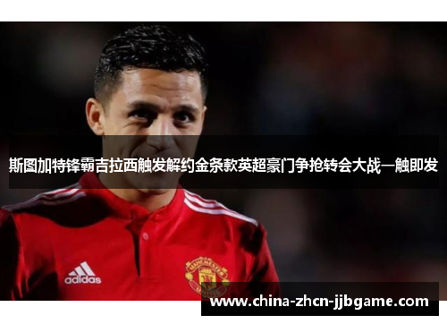 斯图加特锋霸吉拉西触发解约金条款英超豪门争抢转会大战一触即发