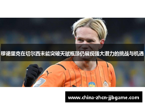 穆德里克在切尔西未能突破天赋瓶颈仍展现强大潜力的挑战与机遇