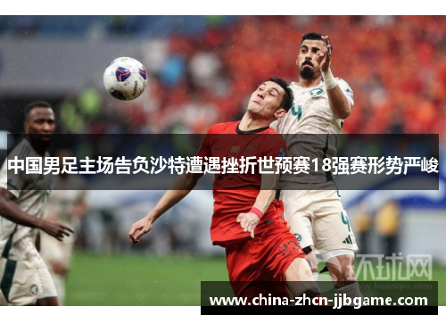 中国男足主场告负沙特遭遇挫折世预赛18强赛形势严峻