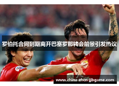 罗伯托合同到期离开巴塞罗那转会前景引发热议 罗伯托合同到期离开巴塞罗那转会前景引发热议