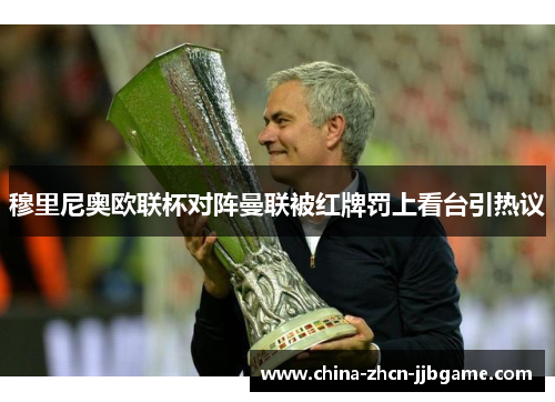 穆里尼奥欧联杯对阵曼联被红牌罚上看台引热议 穆里尼奥欧联杯对阵曼联被红牌罚上看台引热议