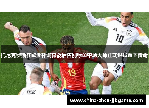 托尼克罗斯在欧洲杯谢幕战后告别绿茵中场大师正式退役留下传奇 托尼克罗斯在欧洲杯谢幕战后告别绿茵中场大师正式退役留下传奇