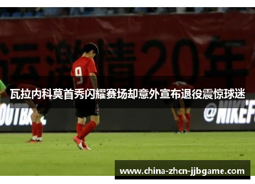 瓦拉内科莫首秀闪耀赛场却意外宣布退役震惊球迷 瓦拉内科莫首秀闪耀赛场却意外宣布退役震惊球迷